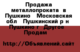 Продажа металлопроката  в Пушкино - Московская обл., Пушкинский р-н, Пушкино г. Другое » Продам   